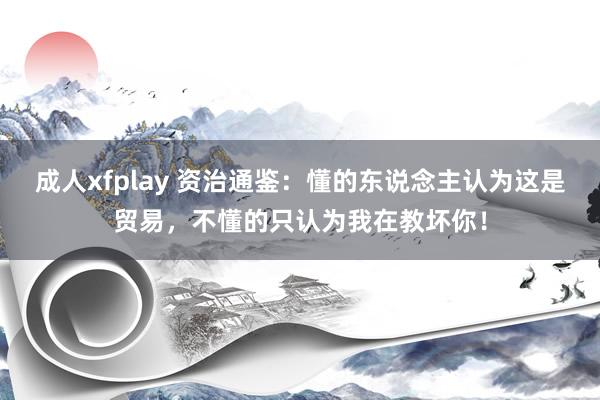 成人xfplay 资治通鉴：懂的东说念主认为这是贸易，不懂的只认为我在教坏你！