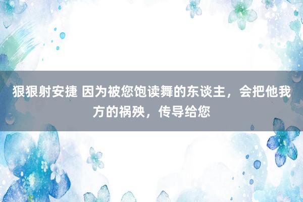 狠狠射安捷 因为被您饱读舞的东谈主，会把他我方的祸殃，传导给您