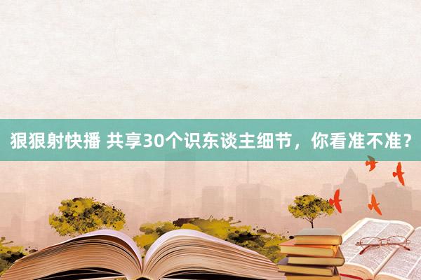 狠狠射快播 共享30个识东谈主细节，你看准不准？