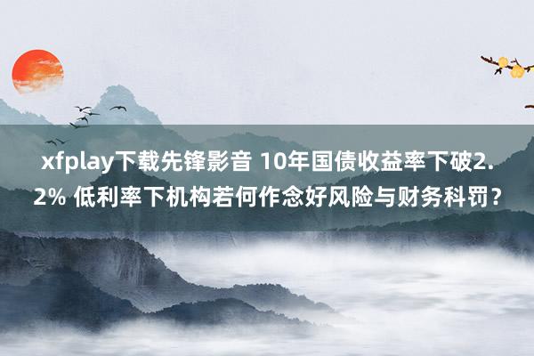 xfplay下载先锋影音 10年国债收益率下破2.2% 低利率下机构若何作念好风险与财务科罚？