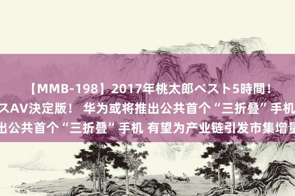 【MMB-198】2017年桃太郎ベスト5時間！これが見納めパラドックスAV決定版！ 华为或将推出公共首个“三折叠”手机 有望为产业链引发市集增量