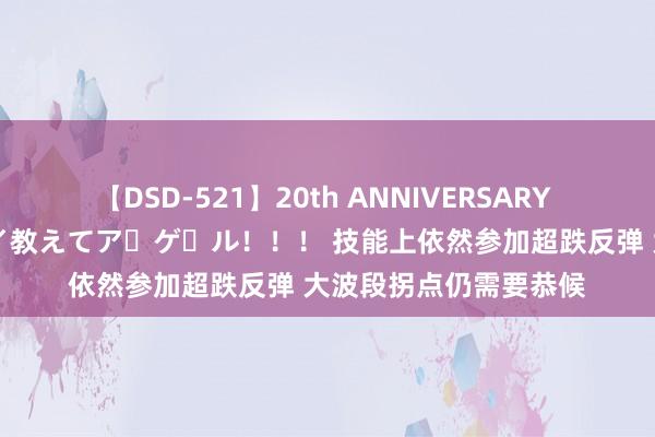 【DSD-521】20th ANNIVERSARY 50人のママがイッパイ教えてア・ゲ・ル！！！ 技能上依然参加超跌反弹 大波段拐点仍需要恭候