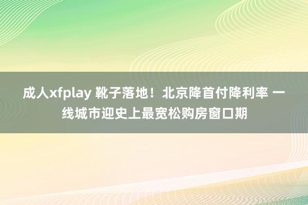 成人xfplay 靴子落地！北京降首付降利率 一线城市迎史上最宽松购房窗口期