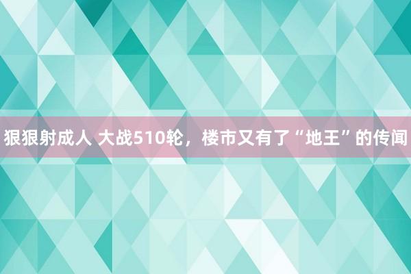 狠狠射成人 大战510轮，楼市又有了“地王”的传闻