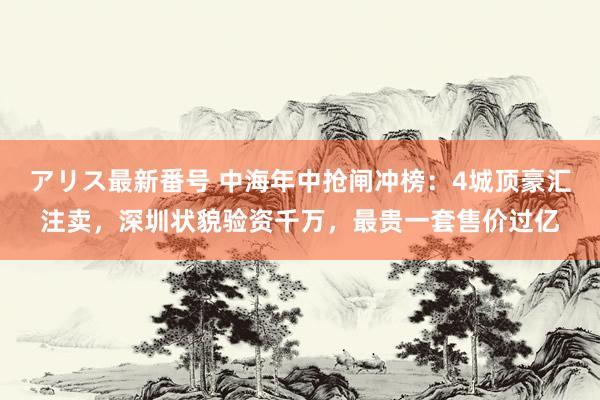 アリス最新番号 中海年中抢闸冲榜：4城顶豪汇注卖，深圳状貌验资千万，最贵一套售价过亿