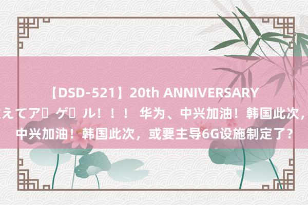 【DSD-521】20th ANNIVERSARY 50人のママがイッパイ教えてア・ゲ・ル！！！ 华为、中兴加油！韩国此次，或要主导6G设施制定了？