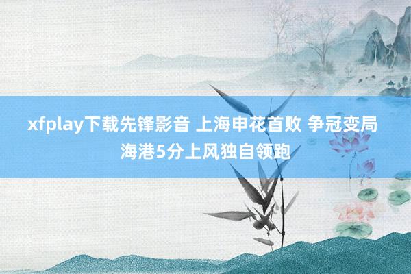 xfplay下载先锋影音 上海申花首败 争冠变局 海港5分上风独自领跑