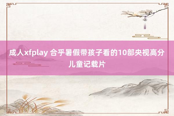 成人xfplay 合乎暑假带孩子看的10部央视高分儿童记载片