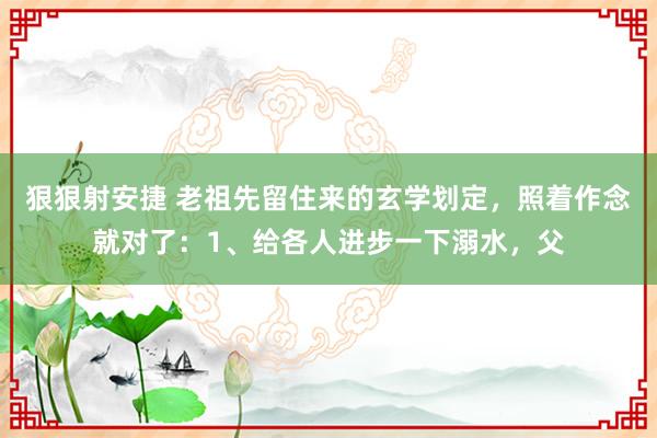 狠狠射安捷 老祖先留住来的玄学划定，照着作念就对了：1、给各人进步一下溺水，父