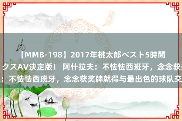 【MMB-198】2017年桃太郎ベスト5時間！これが見納めパラドックスAV決定版！ 阿什拉夫：不怯怯西班牙，念念获奖牌就得与最出色的球队交手