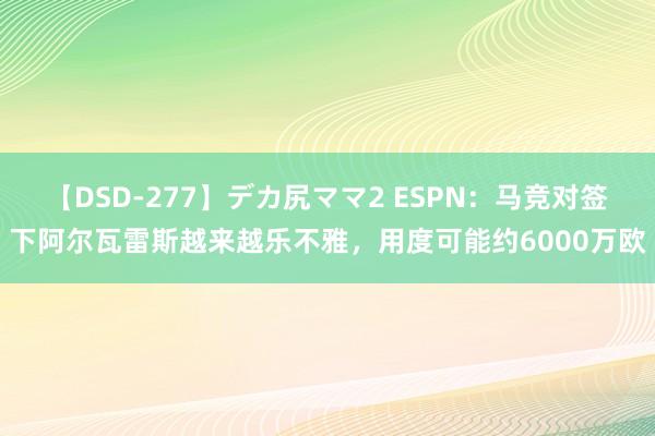 【DSD-277】デカ尻ママ2 ESPN：马竞对签下阿尔瓦雷斯越来越乐不雅，用度可能约6000万欧