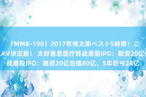 【MMB-198】2017年桃太郎ベスト5時間！これが見納めパラドックスAV決定版！ 太好意思医疗转战港股IPO：融资20亿估值80亿，5年巨亏24亿