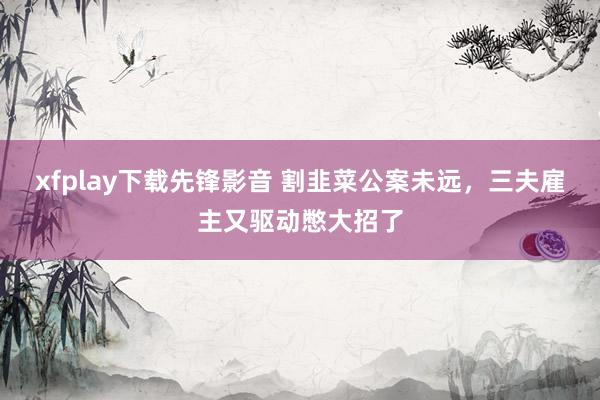 xfplay下载先锋影音 割韭菜公案未远，三夫雇主又驱动憋大招了