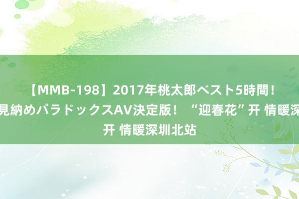 【MMB-198】2017年桃太郎ベスト5時間！これが見納めパラドックスAV決定版！ “迎春花”开 情暖深圳北站