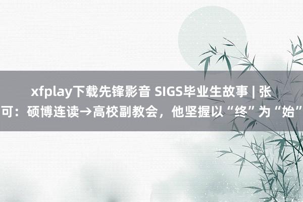 xfplay下载先锋影音 SIGS毕业生故事 | 张可：硕博连读→高校副教会，他坚握以“终”为“始”