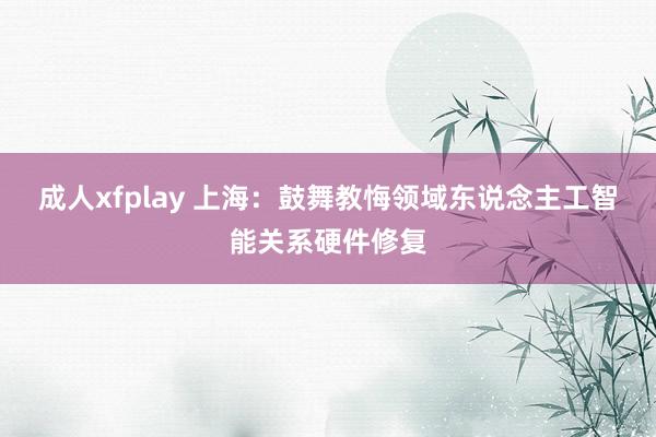 成人xfplay 上海：鼓舞教悔领域东说念主工智能关系硬件修复