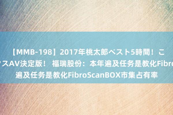 【MMB-198】2017年桃太郎ベスト5時間！これが見納めパラドックスAV決定版！ 福瑞股份：本年遍及任务是教化FibroScanBOX市集占有率