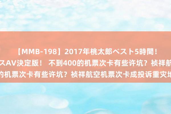 【MMB-198】2017年桃太郎ベスト5時間！これが見納めパラドックスAV決定版！ 不到400的机票次卡有些许坑？祯祥航空机票次卡成投诉重灾地