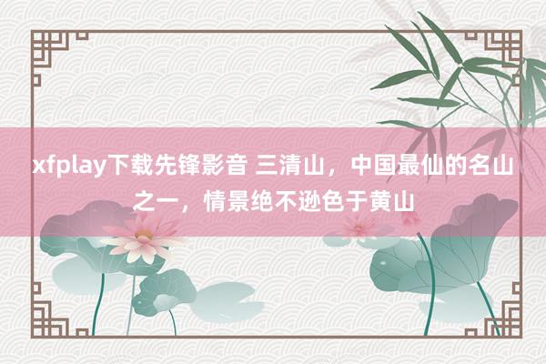 xfplay下载先锋影音 三清山，中国最仙的名山之一，情景绝不逊色于黄山