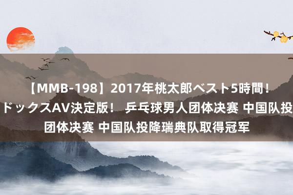 【MMB-198】2017年桃太郎ベスト5時間！これが見納めパラドックスAV決定版！ 乒乓球男人团体决赛 中国队投降瑞典队取得冠军