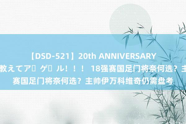 【DSD-521】20th ANNIVERSARY 50人のママがイッパイ教えてア・ゲ・ル！！！ 18强赛国足门将奈何选？主帅伊万科维奇仍需盘考