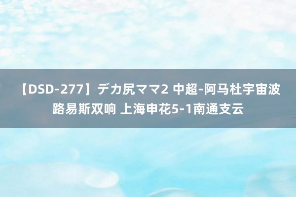 【DSD-277】デカ尻ママ2 中超-阿马杜宇宙波路易斯双响 上海申花5-1南通支云