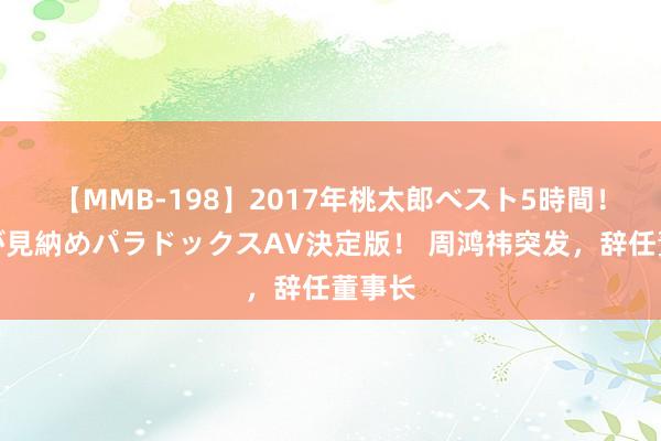 【MMB-198】2017年桃太郎ベスト5時間！これが見納めパラドックスAV決定版！ 周鸿祎突发，辞任董事长