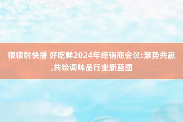 狠狠射快播 好吃鲜2024年经销商会议:聚势共赢，共绘调味品行业新蓝图