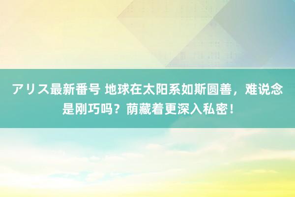 アリス最新番号 地球在太阳系如斯圆善，难说念是刚巧吗？荫藏着更深入私密！