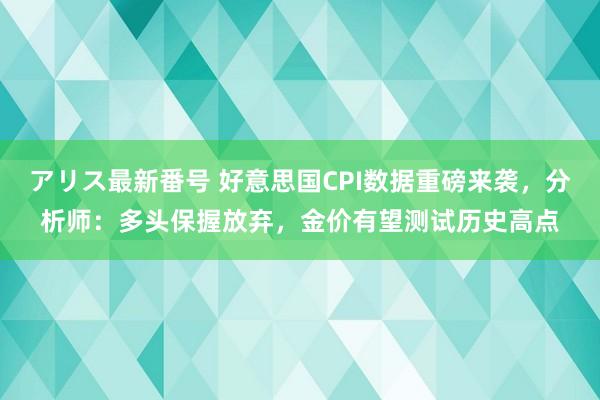 アリス最新番号 好意思国CPI数据重磅来袭，分析师：多头保握放弃，金价有望测试历史高点