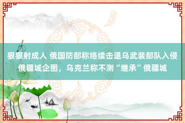 狠狠射成人 俄国防部称络续击退乌武装部队入侵俄疆城企图，乌克兰称不测“继承”俄疆城