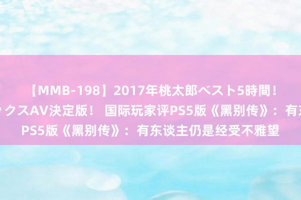 【MMB-198】2017年桃太郎ベスト5時間！これが見納めパラドックスAV決定版！ 国际玩家评PS5版《黑别传》：有东谈主仍是经受不雅望