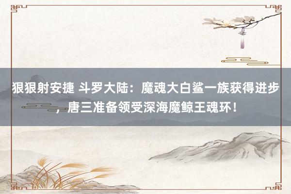 狠狠射安捷 斗罗大陆：魔魂大白鲨一族获得进步，唐三准备领受深海魔鲸王魂环！