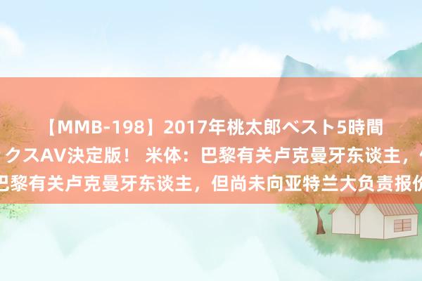 【MMB-198】2017年桃太郎ベスト5時間！これが見納めパラドックスAV決定版！ 米体：巴黎有关卢克曼牙东谈主，但尚未向亚特兰大负责报价