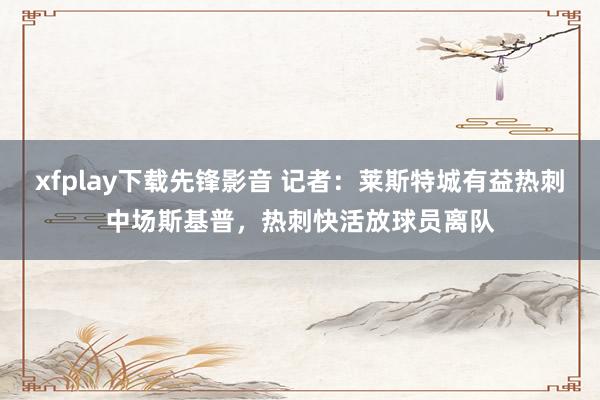 xfplay下载先锋影音 记者：莱斯特城有益热刺中场斯基普，热刺快活放球员离队