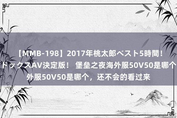 【MMB-198】2017年桃太郎ベスト5時間！これが見納めパラドックスAV決定版！ 堡垒之夜海外服50V50是哪个，还不会的看过来