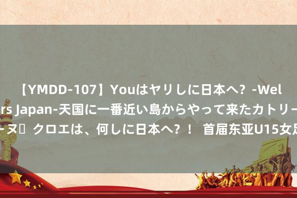 【YMDD-107】Youはヤリしに日本へ？‐Welcome to sex lovers Japan‐天国に一番近い島からやって来たカトリーヌ・クロエは、何しに日本へ？！ 首届东亚U15女足锦标赛开打两名南京密斯入选中国女青