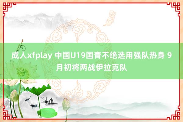 成人xfplay 中国U19国青不绝选用强队热身 9月初将两战伊拉克队