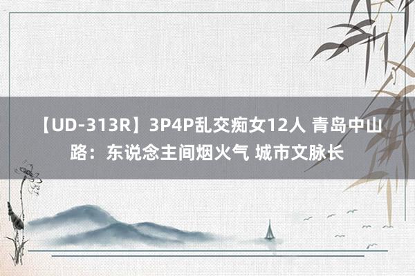 【UD-313R】3P4P乱交痴女12人 青岛中山路：东说念主间烟火气 城市文脉长