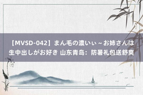 【MVSD-042】まん毛の濃いぃ～お姉さんは生中出しがお好き 山东青岛：防暑礼包送舒爽