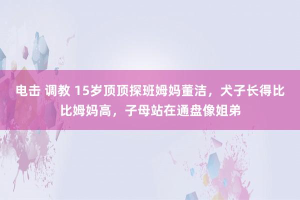 电击 调教 15岁顶顶探班姆妈董洁，犬子长得比比姆妈高，子母站在通盘像姐弟