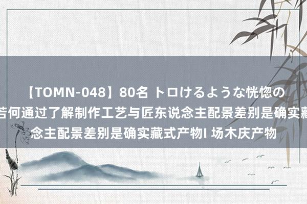 【TOMN-048】80名 トロけるような恍惚の表情 クンニ激昇天 若何通过了解制作工艺与匠东说念主配景差别是确实藏式产物I 场木庆产物