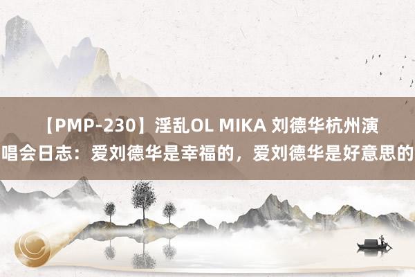 【PMP-230】淫乱OL MIKA 刘德华杭州演唱会日志：爱刘德华是幸福的，爱刘德华是好意思的