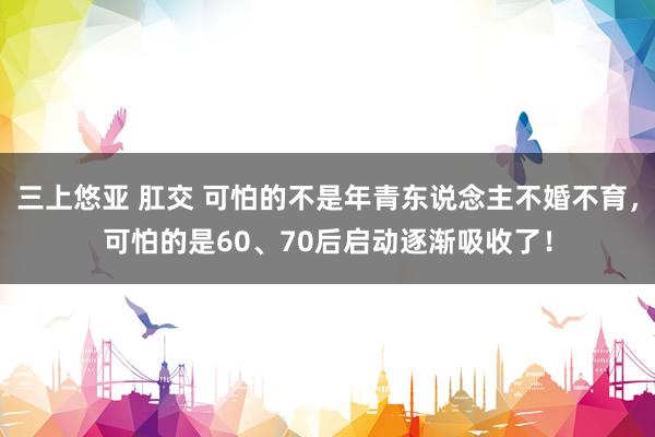 三上悠亚 肛交 可怕的不是年青东说念主不婚不育，可怕的是60、70后启动逐渐吸收了！