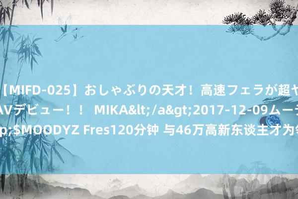 【MIFD-025】おしゃぶりの天才！高速フェラが超ヤバイ即尺黒ギャルAVデビュー！！ MIKA</a>2017-12-09ムーディーズ&$MOODYZ Fres120分钟 与46万高新东谈主才为邻，龙湖在外洋滨的新作品什么水平？