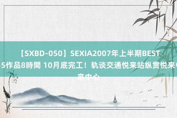 【SXBD-050】SEXIA2007年上半期BEST 全35作品8時間 10月底完工！轨谈交通悦来站纵贯悦来中心