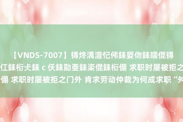 【VNDS-7007】锝炵湡澶忋伄銇娿伆銇曘倱锝?鐔熷コ銇犮仯銇﹁倢瑕嬨仜銇椼仧銇ｃ仸銇勩亜銇栥倱銇椼倗 求职时屡被拒之门外 肯求劳动仲裁为何成求职“舛误” ？