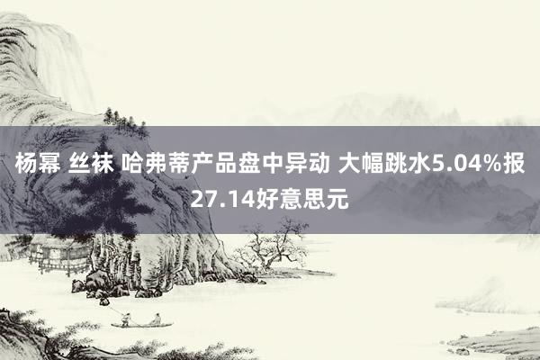 杨幂 丝袜 哈弗蒂产品盘中异动 大幅跳水5.04%报27.14好意思元