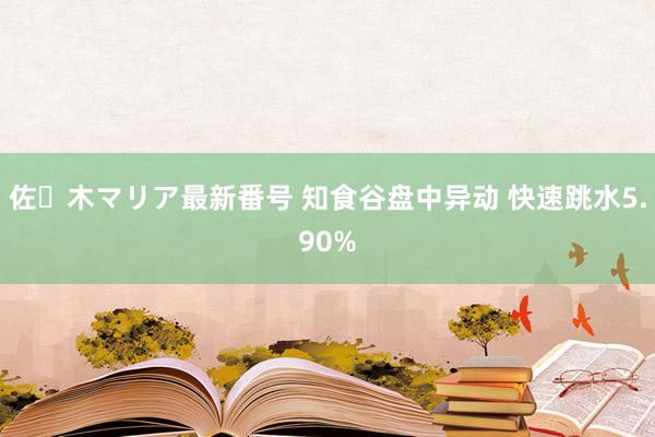 佐々木マリア最新番号 知食谷盘中异动 快速跳水5.90%