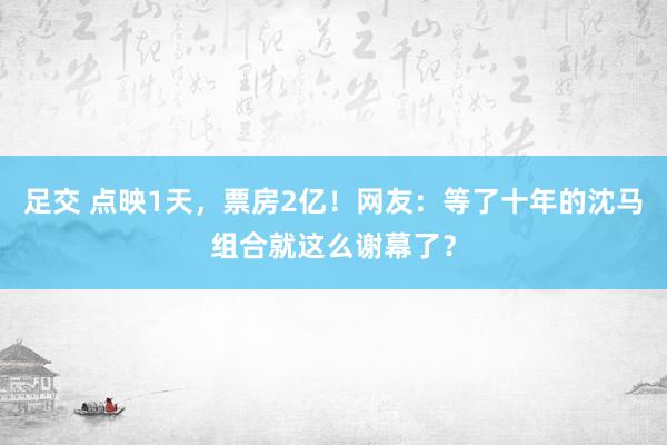 足交 点映1天，票房2亿！网友：等了十年的沈马组合就这么谢幕了？